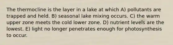 The thermocline is the layer in a lake at which A) pollutants are trapped and held. B) seasonal lake mixing occurs. C) the warm upper zone meets the cold lower zone. D) nutrient levels are the lowest. E) light no longer penetrates enough for photosynthesis to occur.