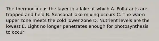 The thermocline is the layer in a lake at which A. Pollutants are trapped and held B. Seasonal lake mixing occurs C. The warm upper zone meets the cold lower zone D. Nutrient levels are the lowest E. Light no longer penetrates enough for photosynthesis to occur