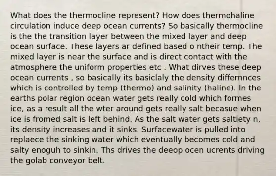 What does the thermocline represent? How does thermohaline circulation induce deep ocean currents? So basically thermocline is the the transition layer between the mixed layer and deep ocean surface. These layers ar defined based o ntheir temp. The mixed layer is near the surface and is direct contact with the atmosphere the uniform properties etc . What dirves these deep ocean currents , so basically its basiclaly the density differnnces which is controlled by temp (thermo) and salinity (haline). In the earths polar region ocean water gets really cold which formes ice, as a result all the wter around gets really salt becasue when ice is fromed salt is left behind. As the salt water gets saltiety n, its density increases and it sinks. Surfacewater is pulled into replaece the sinking water which eventually becomes cold and salty enoguh to sinkin. Ths drives the deeop ocen ucrents driving the golab conveyor belt.