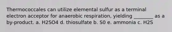 Thermococcales can utilize elemental sulfur as a terminal electron acceptor for anaerobic respiration, yielding ________ as a by-product. a. H2SO4 d. thiosulfate b. S0 e. ammonia c. H2S