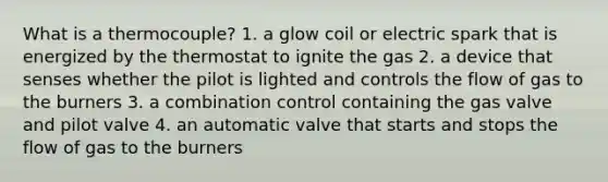 What is a thermocouple? 1. a glow coil or electric spark that is energized by the thermostat to ignite the gas 2. a device that senses whether the pilot is lighted and controls the flow of gas to the burners 3. a combination control containing the gas valve and pilot valve 4. an automatic valve that starts and stops the flow of gas to the burners