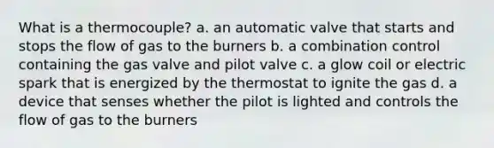 What is a thermocouple? a. an automatic valve that starts and stops the flow of gas to the burners b. a combination control containing the gas valve and pilot valve c. a glow coil or electric spark that is energized by the thermostat to ignite the gas d. a device that senses whether the pilot is lighted and controls the flow of gas to the burners