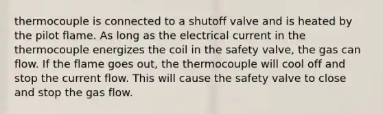 thermocouple is connected to a shutoff valve and is heated by the pilot flame. As long as the electrical current in the thermocouple energizes the coil in the safety valve, the gas can flow. If the flame goes out, the thermocouple will cool off and stop the current flow. This will cause the safety valve to close and stop the gas flow.