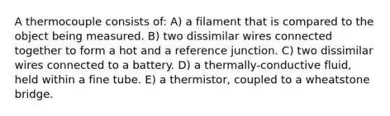 A thermocouple consists of: A) a filament that is compared to the object being measured. B) two dissimilar wires connected together to form a hot and a reference junction. C) two dissimilar wires connected to a battery. D) a thermally-conductive fluid, held within a fine tube. E) a thermistor, coupled to a wheatstone bridge.