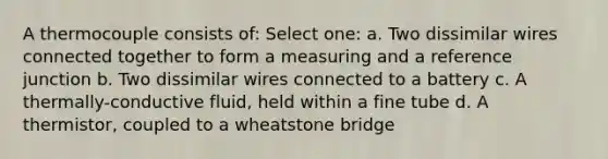 A thermocouple consists of: Select one: a. Two dissimilar wires connected together to form a measuring and a reference junction b. Two dissimilar wires connected to a battery c. A thermally-conductive fluid, held within a fine tube d. A thermistor, coupled to a wheatstone bridge