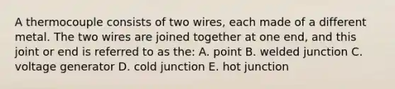 A thermocouple consists of two wires, each made of a different metal. The two wires are joined together at one end, and this joint or end is referred to as the: A. point B. welded junction C. voltage generator D. cold junction E. hot junction