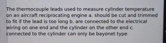 The thermocouple leads used to measure cylinder temperature on an aircraft reciprocating engine a. should be cut and trimmed to fit if the lead is too long b. are connected to the electrical wiring on one end and the cylinder on the other end c. connected to the cylinder can only be bayonet type