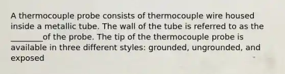 A thermocouple probe consists of thermocouple wire housed inside a metallic tube. The wall of the tube is referred to as the ________of the probe. The tip of the thermocouple probe is available in three different styles: grounded, ungrounded, and exposed