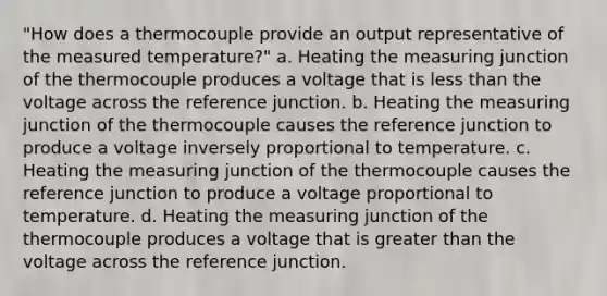 "How does a thermocouple provide an output representative of the measured temperature?" a. Heating the measuring junction of the thermocouple produces a voltage that is less than the voltage across the reference junction. b. Heating the measuring junction of the thermocouple causes the reference junction to produce a voltage inversely proportional to temperature. c. Heating the measuring junction of the thermocouple causes the reference junction to produce a voltage proportional to temperature. d. Heating the measuring junction of the thermocouple produces a voltage that is greater than the voltage across the reference junction.