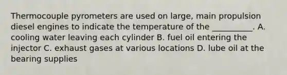 Thermocouple pyrometers are used on large, main propulsion diesel engines to indicate the temperature of the __________. A. cooling water leaving each cylinder B. fuel oil entering the injector C. exhaust gases at various locations D. lube oil at the bearing supplies