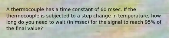 A thermocouple has a time constant of 60 msec. If the thermocouple is subjected to a step change in temperature, how long do you need to wait (in msec) for the signal to reach 95% of the final value?