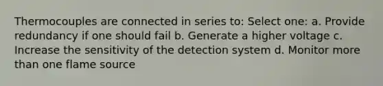 Thermocouples are connected in series to: Select one: a. Provide redundancy if one should fail b. Generate a higher voltage c. Increase the sensitivity of the detection system d. Monitor more than one flame source