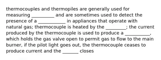 thermocouples and thermopiles are generally used for measuring __________ and are sometimes used to detect the presence of a ____________ in appliances that operate with natural gas; thermocouple is heated by the _________; the current produced by the thermocouple is used to produce a ___________, which holds the gas valve open to permit gas to flow to the main burner, if the pilot light goes out, the thermocouple ceases to produce current and the _______ closes