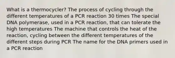 What is a thermocycler? The process of cycling through the different temperatures of a PCR reaction 30 times The special DNA polymerase, used in a PCR reaction, that can tolerate the high temperatures The machine that controls the heat of the reaction, cycling between the different temperatures of the different steps during PCR The name for the DNA primers used in a PCR reaction