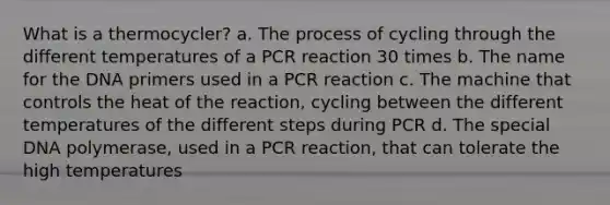 What is a thermocycler? a. The process of cycling through the different temperatures of a PCR reaction 30 times b. The name for the DNA primers used in a PCR reaction c. The machine that controls the heat of the reaction, cycling between the different temperatures of the different steps during PCR d. The special DNA polymerase, used in a PCR reaction, that can tolerate the high temperatures