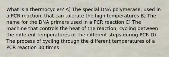 What is a thermocycler? A) The special DNA polymerase, used in a PCR reaction, that can tolerate the high temperatures B) The name for the DNA primers used in a PCR reaction C) The machine that controls the heat of the reaction, cycling between the different temperatures of the different steps during PCR D) The process of cycling through the different temperatures of a PCR reaction 30 times