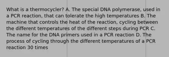 What is a thermocycler? A. The special DNA polymerase, used in a PCR reaction, that can tolerate the high temperatures B. The machine that controls the heat of the reaction, cycling between the different temperatures of the different steps during PCR C. The name for the DNA primers used in a PCR reaction D. The process of cycling through the different temperatures of a PCR reaction 30 times