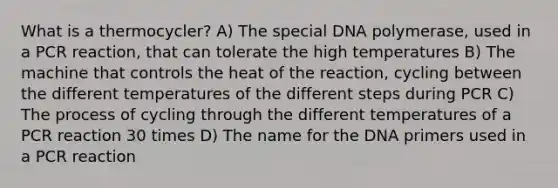 What is a thermocycler? A) The special DNA polymerase, used in a PCR reaction, that can tolerate the high temperatures B) The machine that controls the heat of the reaction, cycling between the different temperatures of the different steps during PCR C) The process of cycling through the different temperatures of a PCR reaction 30 times D) The name for the DNA primers used in a PCR reaction