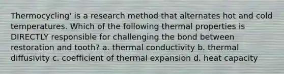 Thermocycling' is a research method that alternates hot and cold temperatures. Which of the following thermal properties is DIRECTLY responsible for challenging the bond between restoration and tooth? a. thermal conductivity b. thermal diffusivity c. coefficient of thermal expansion d. heat capacity