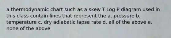 a thermodynamic chart such as a skew-T Log P diagram used in this class contain lines that represent the a. pressure b. temperature c. dry adiabatic lapse rate d. all of the above e. none of the above