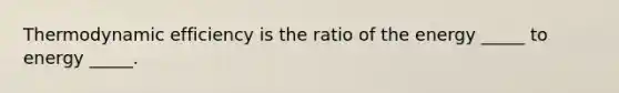 Thermodynamic efficiency is the ratio of the energy _____ to energy _____.