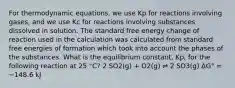 For thermodynamic equations, we use Kp for reactions involving gases, and we use Kc for reactions involving substances dissolved in solution. The standard free energy change of reaction used in the calculation was calculated from standard free energies of formation which took into account the phases of the substances. What is the equilibrium constant, Kp, for the following reaction at 25 °C? 2 SO2(g) + O2(g) ⇌ 2 SO3(g) ΔG° = −148.6 kJ