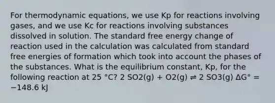 For thermodynamic equations, we use Kp for reactions involving gases, and we use Kc for reactions involving substances dissolved in solution. The standard free energy change of reaction used in the calculation was calculated from standard free energies of formation which took into account the phases of the substances. What is the equilibrium constant, Kp, for the following reaction at 25 °C? 2 SO2(g) + O2(g) ⇌ 2 SO3(g) ΔG° = −148.6 kJ