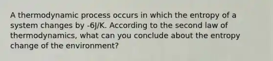 A thermodynamic process occurs in which the entropy of a system changes by -6J/K. According to the second law of thermodynamics, what can you conclude about the entropy change of the environment?