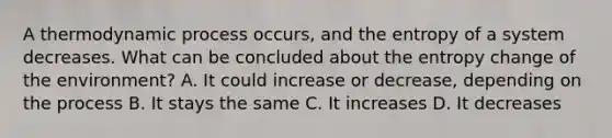 A thermodynamic process occurs, and the entropy of a system decreases. What can be concluded about the entropy change of the environment? A. It could increase or decrease, depending on the process B. It stays the same C. It increases D. It decreases