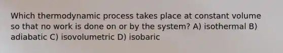 Which thermodynamic process takes place at constant volume so that no work is done on or by the system? A) isothermal B) adiabatic C) isovolumetric D) isobaric