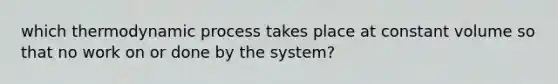 which thermodynamic process takes place at constant volume so that no work on or done by the system?