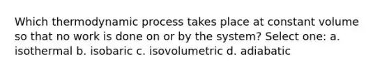 Which thermodynamic process takes place at constant volume so that no work is done on or by the system? Select one: a. isothermal b. isobaric c. isovolumetric d. adiabatic