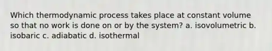 Which thermodynamic process takes place at constant volume so that no work is done on or by the system? a. isovolumetric b. isobaric c. adiabatic d. isothermal