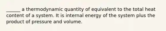 ______ a thermodynamic quantity of equivalent to the total heat content of a system. It is internal energy of the system plus the product of pressure and volume.