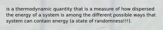 is a thermodynamic quantity that is a measure of how dispersed the energy of a system is among the different possible ways that system can contain energy (a state of randomness!!!).