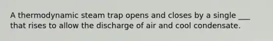 A thermodynamic steam trap opens and closes by a single ___ that rises to allow the discharge of air and cool condensate.