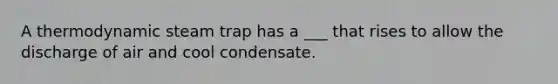 A thermodynamic steam trap has a ___ that rises to allow the discharge of air and cool condensate.