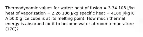 Thermodynamic values for water: heat of fusion = 3.34 105 J/kg heat of vaporization = 2.26 106 J/kg specific heat = 4180 J/kg K A 50.0 g ice cube is at its melting point. How much thermal energy is absorbed for it to become water at room temperature (17C)?