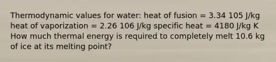 Thermodynamic values for water: heat of fusion = 3.34 105 J/kg heat of vaporization = 2.26 106 J/kg specific heat = 4180 J/kg K How much thermal energy is required to completely melt 10.6 kg of ice at its melting point?