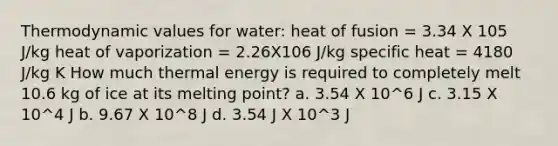 Thermodynamic values for water: heat of fusion = 3.34 X 105 J/kg heat of vaporization = 2.26X106 J/kg specific heat = 4180 J/kg K How much thermal energy is required to completely melt 10.6 kg of ice at its melting point? a. 3.54 X 10^6 J c. 3.15 X 10^4 J b. 9.67 X 10^8 J d. 3.54 J X 10^3 J