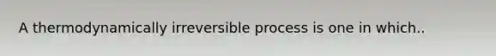 A thermodynamically irreversible process is one in which..