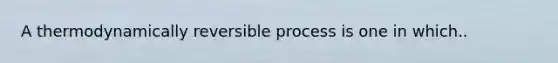 A thermodynamically reversible process is one in which..