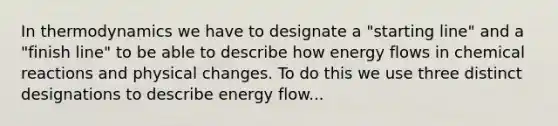 In thermodynamics we have to designate a "starting line" and a "finish line" to be able to describe how energy flows in chemical reactions and physical changes. To do this we use three distinct designations to describe energy flow...