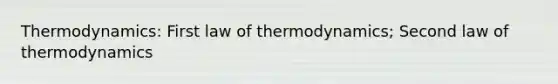 Thermodynamics: First law of thermodynamics; Second law of thermodynamics