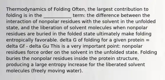 Thermodynamics of Folding Often, the largest contribution to folding is in the ____________ term: the difference between the interaction of nonpolar residues with the solvent in the unfolded state, and the liberation of solvent molecules when nonpolar residues are buried in the folded state ultimately make folding entropically favorable. delta G of folding for a given protein = delta Gf - delta Gu This is a very important point: nonpolar residues force order on the solvent in the unfolded state. Folding buries the nonpolar residues inside the protein structure, producing a large entropy increase for the liberated solvent molecules (freely moving water).