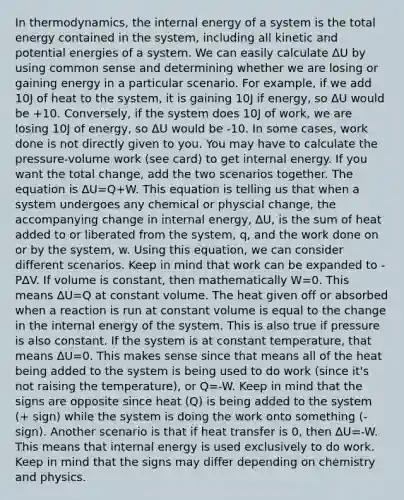 In thermodynamics, the internal energy of a system is the total energy contained in the system, including all kinetic and potential energies of a system. We can easily calculate ΔU by using common sense and determining whether we are losing or gaining energy in a particular scenario. For example, if we add 10J of heat to the system, it is gaining 10J if energy, so ΔU would be +10. Conversely, if the system does 10J of work, we are losing 10J of energy, so ΔU would be -10. In some cases, work done is not directly given to you. You may have to calculate the pressure-volume work (see card) to get internal energy. If you want the total change, add the two scenarios together. The equation is ∆U=Q+W. This equation is telling us that when a system undergoes any chemical or physcial change, the accompanying change in internal energy, ∆U, is the sum of heat added to or liberated from the system, q, and the work done on or by the system, w. Using this equation, we can consider different scenarios. Keep in mind that work can be expanded to -P∆V. If volume is constant, then mathematically W=0. This means ∆U=Q at constant volume. The heat given off or absorbed when a reaction is run at constant volume is equal to the change in the internal energy of the system. This is also true if pressure is also constant. If the system is at constant temperature, that means ∆U=0. This makes sense since that means all of the heat being added to the system is being used to do work (since it's not raising the temperature), or Q=-W. Keep in mind that the signs are opposite since heat (Q) is being added to the system (+ sign) while the system is doing the work onto something (- sign). Another scenario is that if heat transfer is 0, then ∆U=-W. This means that internal energy is used exclusively to do work. Keep in mind that the signs may differ depending on chemistry and physics.