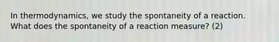 In thermodynamics, we study the spontaneity of a reaction. What does the spontaneity of a reaction measure? (2)