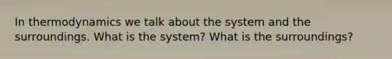 In thermodynamics we talk about the system and the surroundings. What is the system? What is the surroundings?