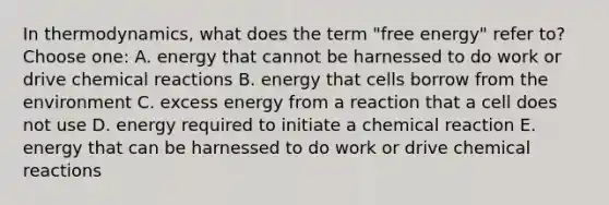 In thermodynamics, what does the term "free energy" refer to? Choose one: A. energy that cannot be harnessed to do work or drive chemical reactions B. energy that cells borrow from the environment C. excess energy from a reaction that a cell does not use D. energy required to initiate a chemical reaction E. energy that can be harnessed to do work or drive chemical reactions