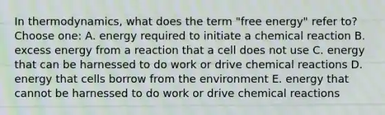 In thermodynamics, what does the term "free energy" refer to? Choose one: A. energy required to initiate a chemical reaction B. excess energy from a reaction that a cell does not use C. energy that can be harnessed to do work or drive chemical reactions D. energy that cells borrow from the environment E. energy that cannot be harnessed to do work or drive chemical reactions